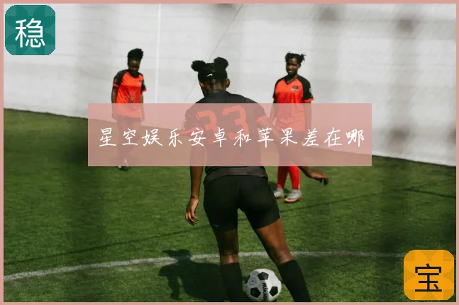 星空娱乐安卓和苹果差在哪